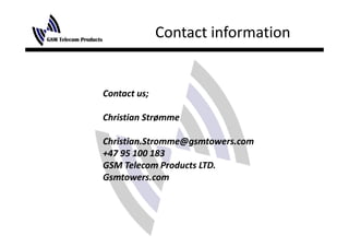 Contact information


Contact us;
Contact us;

Christian Strømme

Christian.Stromme@gsmtowers.com
+47 95 100 183
+47 95 100 183
GSM Telecom Products LTD.
Gsmtowers.com
 