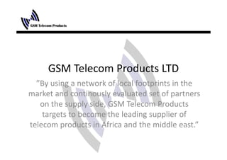 GSM Telecom Products LTD
  ”By using a network of local footprints in the 
market and continously evaluated set of partners 
   on the supply side, GSM Telecom Products 
    targets to become the leading supplier of 
    targets to become the leading supplier of
telecom products in Africa and the middle east.”
 