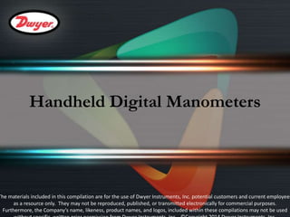 Handheld Digital Manometers 
The materials included in this compilation are for the use of Dwyer Instruments, Inc. potential customers and current employees 
as a resource only. They may not be reproduced, published, or transmitted electronically for commercial purposes. 
Furthermore, the Company’s name, likeness, product names, and logos, included within these compilations may not be used 
without specific, written prior permission from Dwyer Instruments, Inc. ©Copyright 2014 Dwyer Instruments, Inc. 
 