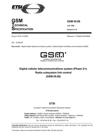 GSM GSM 05.08
TECHNICAL July 1996
SPECIFICATION Version 5.1.0
Source: ETSI TC-SMG Reference: TS/SMG-020508QR
ICS: 33.060.50
Key words: Digital cellular telecommunications system, Global System for Mobile communications (GSM)
Digital cellular telecommunications system (Phase 2+);
Radio subsystem link control
(GSM 05.08)
ETSI
European Telecommunications Standards Institute
ETSI Secretariat
Postal address: F-06921 Sophia Antipolis CEDEX - FRANCE
Office address: 650 Route des Lucioles - Sophia Antipolis - Valbonne - FRANCE
X.400: c=fr, a=atlas, p=etsi, s=secretariat - Internet: secretariat@etsi.fr
Tel.: +33 92 94 42 00 - Fax: +33 93 65 47 16
Copyright Notification: No part may be reproduced except as authorized by written permission. The copyright and the
foregoing restriction extend to reproduction in all media.
© European Telecommunications Standards Institute 1996. All rights reserved.
 