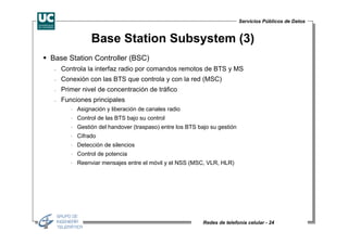 Servicios Públicos de Datos


               Base Station Subsystem (3)
Base Station Controller (BSC)
 −   Controla la interfaz radio por comandos remotos de BTS y MS
 −   Conexión con las BTS que controla y con la red (MSC)
 −   Primer nivel de concentración de tráfico
 −   Funciones principales
        ⋅ Asignación y liberación de canales radio
        ⋅ Control de las BTS bajo su control
        ⋅ Gestión del handover (traspaso) entre los BTS bajo su gestión
        ⋅ Cifrado
        ⋅ Detección de silencios
        ⋅ Control de potencia
        ⋅ Reenviar mensajes entre el móvil y el NSS (MSC, VLR, HLR)




                                                          Redes de telefonía celular - 24
 