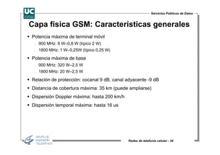 Servicios Públicos de Datos


Capa física GSM: Características generales
Potencia máxima de terminal móvil
 −   900 MHz: 8 W–0,8 W (típico 2 W)
 −   1800 MHz: 1 W–0,25W (típico 0,25 W)

Potencia máxima de base
 −   900 MHz: 320 W–2,5 W
 −   1800 MHz: 20 W–2,5 W

Relación de protección: cocanal 9 dB, canal adyacente -9 dB
Distancia de cobertura máxima: 35 km (puede ampliarse)
Dispersión Doppler máxima: hasta 200 km/h
Dispersión temporal máxima: hasta 16 us




                                            Redes de telefonía celular - 34
 