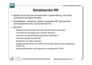 Servicios Públicos de Datos


                          Señalización RR
Gestión de los recursos de transmisión: canales físicos y de control
(conexiones de enlace de datos)
Se establecen, mantienen y liberan conexiones RR, que permiten
comunicaciones punto a punto terminal-red
Servicios
 −   Establecimiento/liberación del modo de transmisión confirmada
 −   Transferencia mensajes sobre conexión de capa 2
 −   Indicación de indisponibilidad temporal de transmisión
 −   Indicación pérdida conexión RR
 −   Reselección de celda y traspaso
 −   Establecimiento/cambio de modo de transmisión: tipo de canal, codificación,
     cifrado, etc
 −   Asignación/liberación canal adicional en configuración TCH/H




                                                     Redes de telefonía celular - 53
 