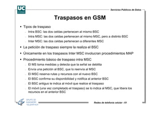 Servicios Públicos de Datos


                        Traspasos en GSM
Tipos de traspaso
 −   Intra BSC: las dos celdas pertenecen al mismo BSC
 −   Intra MSC: las dos celdas pertenecen al mismo MSC, pero a distinto BSC
 −   Inter MSC: las dos celdas pertenecen a diferentes MSC

La petición de traspaso siempre la realiza el BSC
Únicamente en los traspasos Inter MSC involucran procedimientos MAP
Procedimiento básico de traspaso intra MSC
 −   El MS toma medidas y detecta que la señal se debilita
 −   Envía una petición al BSC, que lo reenvía al MSC
 −   El MSC reserva rutas y recursos con el nuevo BSC
 −   El BSC confirma su disponibilidad y notifica al anterior BSC
 −   El BSC antiguo le indica al móvil que realice el traspaso
 −   El móvil (una vez completado el traspaso) se lo indica al MSC, que libera los
     recursos en el anterior BSC


                                                      Redes de telefonía celular - 61
 