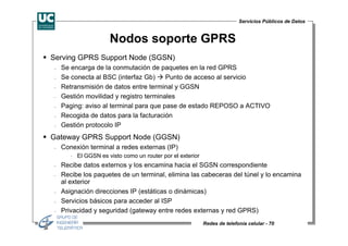 Servicios Públicos de Datos


                     Nodos soporte GPRS
Serving GPRS Support Node (SGSN)
−   Se encarga de la conmutación de paquetes en la red GPRS
−   Se conecta al BSC (interfaz Gb)     Punto de acceso al servicio
−   Retransmisión de datos entre terminal y GGSN
−   Gestión movilidad y registro terminales
−   Paging: aviso al terminal para que pase de estado REPOSO a ACTIVO
−   Recogida de datos para la facturación
−   Gestión protocolo IP
Gateway GPRS Support Node (GGSN)
−   Conexión terminal a redes externas (IP)
       ⋅ El GGSN es visto como un router por el exterior
−   Recibe datos externos y los encamina hacia el SGSN correspondiente
−   Recibe los paquetes de un terminal, elimina las cabeceras del túnel y lo encamina
    al exterior
−   Asignación direcciones IP (estáticas o dinámicas)
−   Servicios básicos para acceder al ISP
−   Privacidad y seguridad (gateway entre redes externas y red GPRS)
                                                           Redes de telefonía celular - 70
 