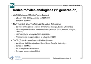 Servicios Públicos de Datos


Redes móviles analógicas (1ª generación)
AMPS (Advanced Mobile Phone System)
 −   USA en 1983-2008 y Australia en 1987-2000
 −   Banda de 800 Mhz

NMT (Nordisk MobilTelefoni, Nordic Mobile Telephony)
 −   Se inició en los países nórdicos (Dinamarca, Noruega, Suecia y Finlandia)
 −   Se ha empleado en otros países europeos (Holanda, Suiza, Polonia, Hungría,
     Chequia,…)
 −   NMT450 (@450 Mhz) y NMT900 (@900 Mhz)
 −   Prácticamente desaparecido en la actualidad (GSM)

TACS (Total Access Communication System)
 −   Versión de AMPS empleada en Reino Unido, España, Italia, etc…
 −   Banda de 900 Mhz
 −   No se emplea en la actualidad
 −   En Japón se denominó JTACS


                                                    Redes de telefonía celular - 9
 