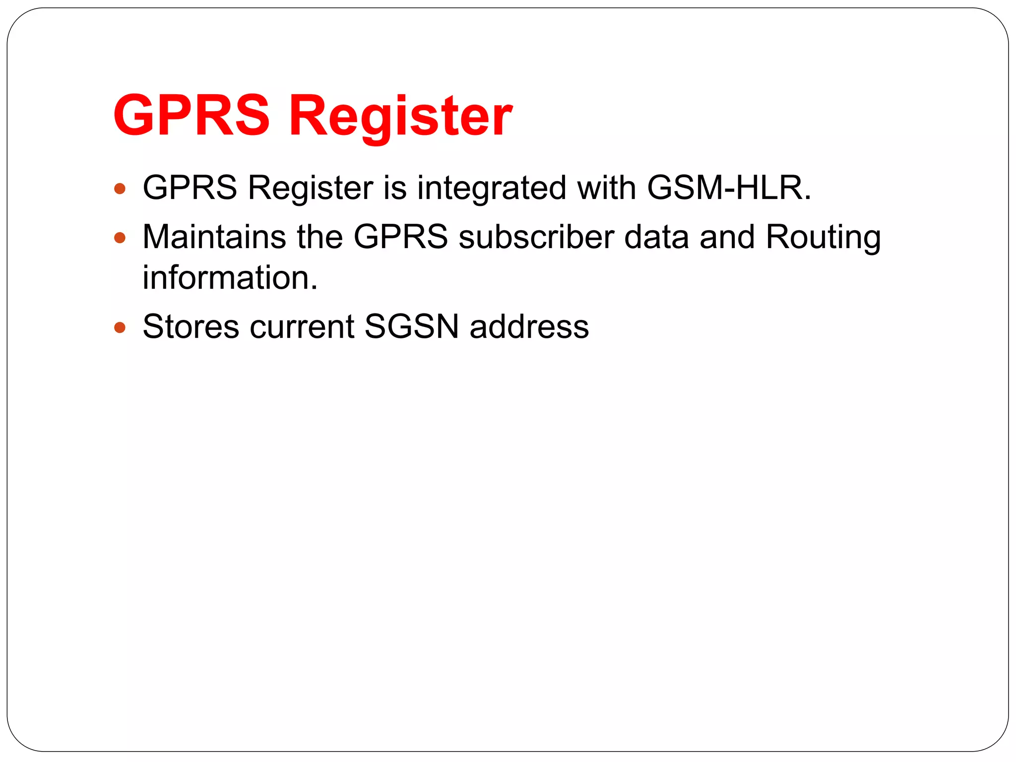 GPRS Register
 GPRS Register is integrated with GSM-HLR.
 Maintains the GPRS subscriber data and Routing
information.
 Stores current SGSN address
 