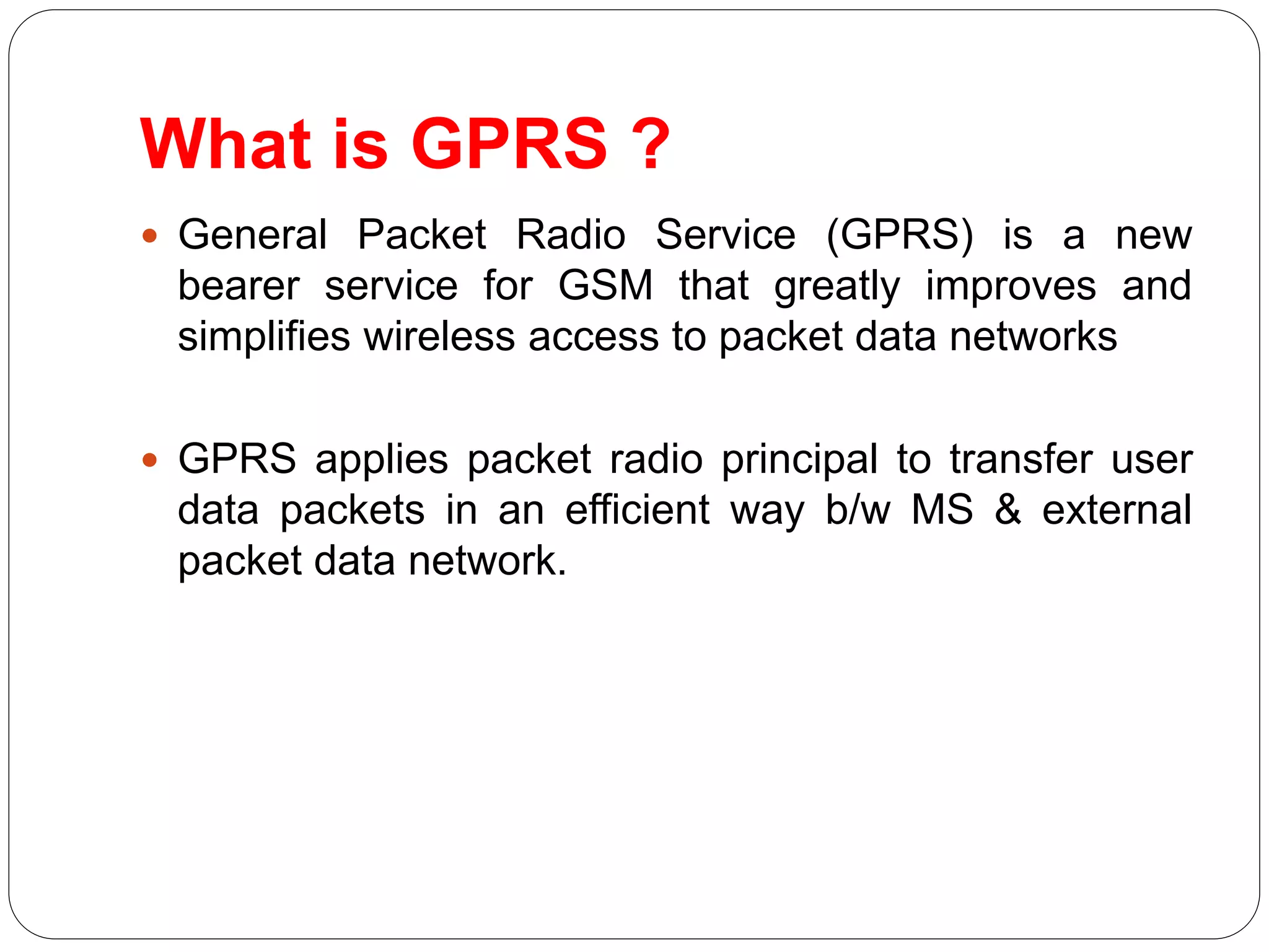 What is GPRS ?
 General Packet Radio Service (GPRS) is a new
bearer service for GSM that greatly improves and
simplifies wireless access to packet data networks
 GPRS applies packet radio principal to transfer user
data packets in an efficient way b/w MS & external
packet data network.
 