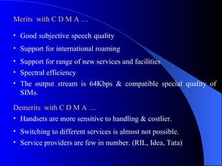 Merits with C D M A …

• Good subjective speech quality
• Support for international roaming
• Support for range of new services and facilities
• Spectral efficiency
• The output stream is 64Kbps & compatible special quality of
  SIMs.

Demerits with C D M A …
• Handsets are more sensitive to handling & costlier.
• Switching to different services is almost not possible.
• Service providers are few in number. (RIL, Idea, Tata)
 