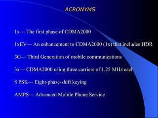 ACRONYMS



1x— The first phase of CDMA2000

1xEV— An enhancement to CDMA2000 (1x) that includes HDR

3G— Third Generation of mobile communications

3x— CDMA2000 using three carriers of 1.25 MHz each

8 PSK— Eight-phase-shift keying

AMPS— Advanced Mobile Phone Service
 