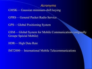 Acronyms
GMSK— Gaussian minimum-shift keying

GPRS— General Packet Radio Service

GPS— Global Positioning System

GSM— Global System for Mobile Communications (originally
Groupe Spécial Mobile)

HDR— High Data Rate

IMT2000— International Mobile Telecommunications
 