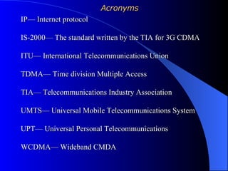 Acronyms
IP— Internet protocol

IS-2000— The standard written by the TIA for 3G CDMA

ITU— International Telecommunications Union

TDMA— Time division Multiple Access

TIA— Telecommunications Industry Association

UMTS— Universal Mobile Telecommunications System

UPT— Universal Personal Telecommunications

WCDMA— Wideband CMDA
 