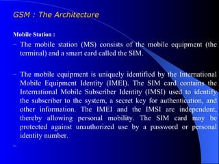 GSM : The Architecture

Mobile Station :
– The mobile station (MS) consists of the mobile equipment (the
    terminal) and a smart card called the SIM.

– The mobile equipment is uniquely identified by the International
    Mobile Equipment Identity (IMEI). The SIM card contains the
    International Mobile Subscriber Identity (IMSI) used to identify
    the subscriber to the system, a secret key for authentication, and
    other information. The IMEI and the IMSI are independent,
    thereby allowing personal mobility. The SIM card may be
    protected against unauthorized use by a password or personal
    identity number.
–
 