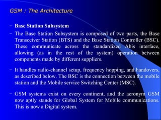 GSM : The Architecture

– Base Station Subsystem
– The Base Station Subsystem is composed of two parts, the Base
  Transceiver Station (BTS) and the Base Station Controller (BSC).
  These communicate across the standardized Abis interface,
  allowing (as in the rest of the system) operation between
  components made by different suppliers.
– It handles radio-channel setup, frequency hopping, and handovers,
  as described below. The BSC is the connection between the mobile
  station and the Mobile service Switching Center (MSC).

– GSM systems exist on every continent, and the acronym GSM
  now aptly stands for Global System for Mobile communications.
  This is now a Digital system.
 