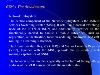 GSM : The Architecture

– Network Subsystem
– The central component of the Network Subsystem is the Mobile
  services Switching Center (MSC). It acts like a normal switching
  node of the PSTN or ISDN, and additionally provides all the
  functionality needed to handle a mobile subscriber, such as
  registration, authentication, location updating, handovers, and call
  routing to a roaming subscriber.
– The Home Location Register (HLR) and Visitor Location Register
  (VLR), together with the MSC, provide the call-routing and
  roaming capabilities of GSM.

– The location of the mobile is typically in the form of the signalling
  address of the VLR associated with the mobile station.
 