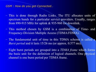 GSM : How do you get Connected…


– This is done through Radio Links. The ITU allocates units of
  spectrum bands for a particular service providers. Usually, ranges
  from 890-915 MHz for uplink & 935-960 for downlink.
– This method chosen by GSM is a combination of Time- and
  Frequency-Division Multiple Access (TDMA/FDMA).
– The fundamental unit of time in this TDMA scheme is called a
  Burst period and it lasts 15/26 ms (or approx. 0.577 ms).
– Eight burst periods are grouped into a TDMA frame which forms
  the basic unit for the definition of logical channels. One physical
  channel is one burst period per TDMA frame.
 