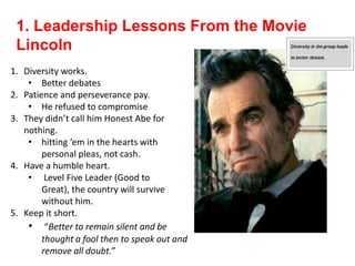 1. Leadership Lessons From the Movie
Lincoln
1. Diversity works.
• Better debates
2. Patience and perseverance pay.
• He refused to compromise
3. They didn’t call him Honest Abe for
nothing.
• hitting ‘em in the hearts with
personal pleas, not cash.
4. Have a humble heart.
• Level Five Leader (Good to
Great), the country will survive
without him.
5. Keep it short.
• “Better to remain silent and be
thought a fool then to speak out and
remove all doubt.”
 
