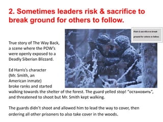 2. Sometimes leaders risk & sacrifice to
break ground for others to follow.
True story of The Way Back,
a scene where the POW’s
were openly exposed to a
Deadly Siberian Blizzard.
Ed Harris’s character
(Mr. Smith, an
American inmate)
broke ranks and started
walking towards the shelter of the forest. The guard yelled stop! “остановить”,
and threatened to shoot but Mr. Smith kept walking.
The guards didn’t shoot and allowed him to lead the way to cover, then
ordering all other prisoners to also take cover in the woods.
 