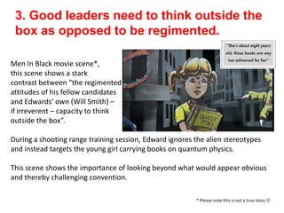 3. Good leaders need to think outside the
box as opposed to be regimented.
Men In Black movie scene*,
this scene shows a stark
contrast between “the regimented
attitudes of his fellow candidates
and Edwards’ own (Will Smith) –
if irreverent – capacity to think
outside the box”.
During a shooting range training session, Edward ignores the alien stereotypes
and instead targets the young girl carrying books on quantum physics.
This scene shows the importance of looking beyond what would appear obvious
and thereby challenging convention.
* Please note this is not a true story 
 