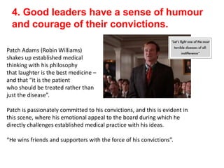 4. Good leaders have a sense of humour
and courage of their convictions.
Patch Adams (Robin Williams)
shakes up established medical
thinking with his philosophy
that laughter is the best medicine –
and that “it is the patient
who should be treated rather than
just the disease”.
Patch is passionately committed to his convictions, and this is evident in
this scene, where his emotional appeal to the board during which he
directly challenges established medical practice with his ideas.
“He wins friends and supporters with the force of his convictions”.
 