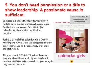 5. You don't need permission or a title to
show leadership. A passionate cause is
sufficient.
Calendar Girls tells the true story of eleven
middle-aged English women who pose nude
for their annual Women's Institute (WI)
calendar as a fund-raiser for the local
hospital.
Facing a ban of their calendar, Chris (Helen
Mirren) and Annie (Julie Walters) passionately
pitch their cause and successfully challenge
the status quo.
They were not “officially” leaders, however
they did show the one of highest leadership
qualities (IMO) to take a stand and persist again
dogmatic opposition.
 