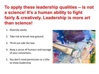 To apply these leadership qualities – is not
a science! It’s a human ability to fight
fairly & creatively. Leadership is more art
than science!
1. Diversity works.
2. Take risk to break new ground.
3. Think out side the box.
4. Keep a sense of humour and courage
of your convictions.
5. You don't need permission or a title
to show leadership
 