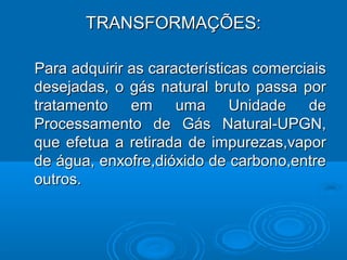 TRANSFORMAÇÕES:

Para adquirir as características comerciais
desejadas, o gás natural bruto passa por
tratamento em uma Unidade de
Processamento de Gás Natural-UPGN,
que efetua a retirada de impurezas,vapor
de água, enxofre,dióxido de carbono,entre
outros.
 
