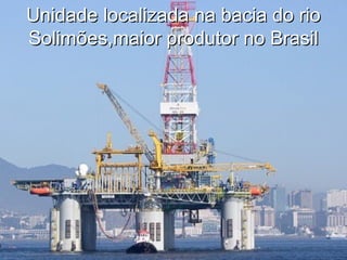 Unidade localizada na bacia do rio
Solimões,maior produtor no Brasil
 