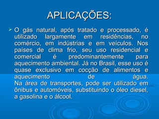 APLICAÇÕES:
   O gás natural, após tratado e processado, é
    utilizado largamente em residências, no
    comércio, em indústrias e em veículos. Nos
    países de clima frio, seu uso residencial e
    comercial     é     predominantemente      para
    aquecimento ambiental. Já no Brasil, esse uso é
    quase exclusivo em cocção de alimentos e
    aquecimento               de              água.
    Na área de transportes, pode ser utilizado em
    ônibus e automóveis, substituindo o óleo diesel,
    a gasolina e o álcool.
 