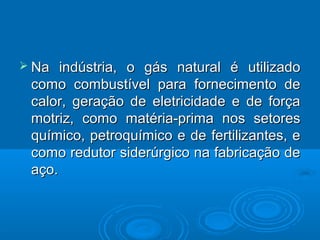  Na  indústria, o gás natural é utilizado
 como combustível para fornecimento de
 calor, geração de eletricidade e de força
 motriz, como matéria-prima nos setores
 químico, petroquímico e de fertilizantes, e
 como redutor siderúrgico na fabricação de
 aço.
 