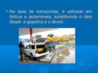  Na área de transportes, é utilizado em
 ônibus e automóveis, substituindo o óleo
 diesel, a gasolina e o álcool.
 