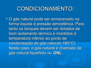 CONDICIONAMENTO:
 O gás natural pode ser armazenado na
 forma líquida à pressão atmosférica. Para
 tanto os tanques devem ser dotados de
 bom isolamento térmico e mantidos à
 temperatura inferior ao ponto de
 condensação do gás natural(-160°C).
 Neste caso, o gás natural é chamado de
 gás natural liquefeito ou GNL .
 