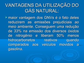 VANTAGENS DA UTILIZAÇÃO DO
      GÁS NATURAL:
 maiorvantagem dos GNVs é o fato deles
 reduzirem as emissões prejudiciais ao
 meio ambiente. Conseguem uma redução
 de 33% na emissão dos diversos óxidos
 de nitrogênio e liberam 50% menos
 hidrocarbonetos    reativos    quando
 comparados aos veículos movidos a
 gasolina.
 