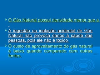  O Gás Natural possui densidade menor que a


A  ingestão ou inalação acidental de Gás
  Natural não provoca danos à saúde das
  pessoas, pois ele não é tóxico
 O custo de aproveitamento do gás natural
  é baixo quando comparado com outras
  fontes.
 