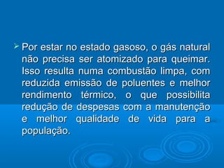  Porestar no estado gasoso, o gás natural
 não precisa ser atomizado para queimar.
 Isso resulta numa combustão limpa, com
 reduzida emissão de poluentes e melhor
 rendimento térmico, o que possibilita
 redução de despesas com a manutenção
 e melhor qualidade de vida para a
 população.
 
