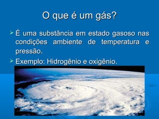 O que é um gás?
É  uma substância em estado gasoso nas
  condições ambiente de temperatura e
  pressão.
 Exemplo: Hidrogênio e oxigênio.
 