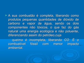    A sua combustão é completa, liberando como
    produtos pequenas quantidades de dióxido de
    carbono e vapor de água, sendo os dois
    componentes não tóxicos, o que faz do gás
    natural uma energia ecológica e não poluente,
    diferenciando assim do petróleo,cuja
       queima é incompleta, liberando CO .É o
    combustível fóssil com menor impacto
    ambiental.
 
