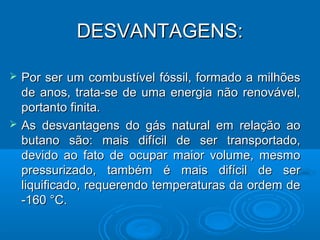 DESVANTAGENS:

   Por ser um combustível fóssil, formado a milhões
    de anos, trata-se de uma energia não renovável,
    portanto finita.
   As desvantagens do gás natural em relação ao
    butano são: mais difícil de ser transportado,
    devido ao fato de ocupar maior volume, mesmo
    pressurizado, também é mais difícil de ser
    liquificado, requerendo temperaturas da ordem de
    -160 °C.
 