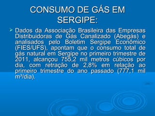 CONSUMO DE GÁS EM
             SERGIPE:
   Dados da Associação Brasileira das Empresas
    Distribuidoras de Gás Canalizado (Abegás) e
    analisados pelo Boletim Sergipe Econômico
    (FIES/UFS), apontam que o consumo total de
    gás natural em Sergipe no primeiro trimestre de
    2011, alcançou 755,2 mil metros cúbicos por
    dia, com retração de 2,8% em relação ao
    primeiro trimestre do ano passado (777,1 mil
    m³/dia).
 