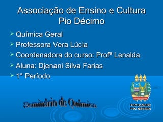 Associação de Ensino e Cultura
           Pio Décimo
 Química Geral
 Professora Vera Lúcia
 Coordenadora do curso: Profª Lenalda
 Aluna: Djenani Silva Farias
 1° Período
 