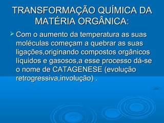 TRANSFORMAÇÃO QUÍMICA DA
    MATÉRIA ORGÂNICA:
 Com  o aumento da temperatura as suas
 moléculas começam a quebrar as suas
 ligações,originando compostos orgânicos
 líquidos e gasosos,a esse processo dá-se
 o nome de CATAGENESE (evolução
 retrogressiva,involução) .
 
