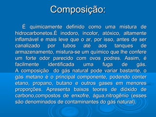 Composição:
    É quimicamente definido como uma mistura de
hidrocarbonetos.É inodoro, incolor, atóxico, altamente
inflamável e mais leve que o ar, por isso, antes de ser
canalizado por tubos até aos tanques de
armazenamento, mistura-se um químico que lhe confere
um forte odor parecido com ovos podres. Assim, é
facilmente    identificada  uma     fuga     de    gás.
A composição do gás natural pode variar bastante, o
gás metano é o principal componente, podendo conter
etano, propano, butano e outros gases em menores
proporções. Apresenta baixos teores de dióxido de
carbono,compostos de enxofre, água,nitrogênio (esses
são denominados de contaminantes do gás natural).
 