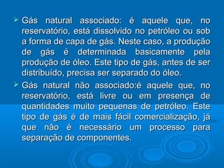    Gás natural associado: é aquele que, no
    reservatório, está dissolvido no petróleo ou sob
    a forma de capa de gás. Neste caso, a produção
    de gás é determinada basicamente pela
    produção de óleo. Este tipo de gás, antes de ser
    distribuído, precisa ser separado do óleo.
   Gás natural não associado:é aquele que, no
    reservatório, está livre ou em presença de
    quantidades muito pequenas de petróleo. Este
    tipo de gás é de mais fácil comercialização, já
    que não é necessário um processo para
    separação de componentes.
 