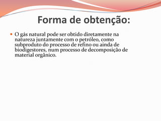 Forma de obtenção:
 O gás natural pode ser obtido diretamente na
natureza juntamente com o petróleo, como
subproduto do processo de refino ou ainda de
biodigestores, num processo de decomposição de
material orgânico.
 