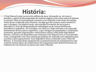 História: O Gás Natural existe na terra há milhões de anos, formando-se, tal como o
petróleo, a partir da decomposição de matéria orgânica (tal como restos de plantas
e animais). Mas só recentemente começou a ser utilizado como fonte de energia.
Antes de ser conhecido pelo Homem, era algo que lhe causava muito mistério e
que o intrigava. Em alguns locais, este emergia livremente da terra para a
atmosfera e, fruto de tempestades de relâmpagos ou de outros fenômenos,
incendiava à superfície. Ao incendiar, era como se o fogo estivesse a ser emanado
diretamente da terra para a superfície, o que intrigava as populações e civilizações
existentes, gerando superstições e misticismos vários à volta deste fogo.Robert
Bunsen, inventou um dispositivo que misturava Gás Natural com ar na proporção
certa, conseguindo criar uma chama que poderia ser utilizada com segurança para
cozinhar e para aquecimento. Esse dispositivo ficou conhecido como o Bico de
Bunsen. A invenção deste equipamento (e posteriormente de equipamentos com
controlo termos tático de temperatura) foi responsável pelo desenvolvimento da
indústria do Gás Natural um pouco por todo o Mundo.
 
