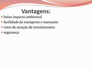 Vantagens:
 baixo impacto ambiental
 facilidade de transporte e manuseio
 vetor de atração de investimentos
 segurança
 