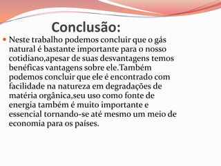 Conclusão:
 Neste trabalho podemos concluir que o gás
natural é bastante importante para o nosso
cotidiano,apesar de suas desvantagens temos
benéficas vantagens sobre ele.Também
podemos concluir que ele é encontrado com
facilidade na natureza em degradações de
matéria orgânica,seu uso como fonte de
energia também é muito importante e
essencial tornando-se até mesmo um meio de
economia para os países.
 