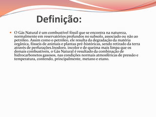 Definição:
 O Gás Natural é um combustível fóssil que se encontra na natureza,
normalmente em reservatórios profundos no subsolo, associado ou não ao
petróleo. Assim como o petróleo, ele resulta da degradação da matéria
orgânica, fósseis de animais e plantas pré-históricas, sendo retirado da terra
através de perfurações.Inodoro, incolor e de queima mais limpa que os
demais combustíveis, o Gás Natural é resultado da combinação de
hidrocarbonetos gasosos, nas condições normais atmosféricas de pressão e
temperatura, contendo, principalmente, metano e etano.
 