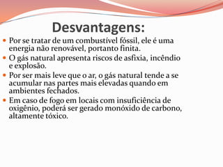 Desvantagens:
 Por se tratar de um combustível fóssil, ele é uma
energia não renovável, portanto finita.
 O gás natural apresenta riscos de asfixia, incêndio
e explosão.
 Por ser mais leve que o ar, o gás natural tende a se
acumular nas partes mais elevadas quando em
ambientes fechados.
 Em caso de fogo em locais com insuficiência de
oxigênio, poderá ser gerado monóxido de carbono,
altamente tóxico.
 