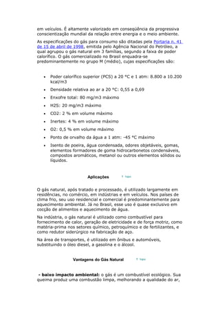 em veículos. É altamente valorizado em conseqüência da progressiva
conscientização mundial da relação entre energia e o meio ambiente.
As especificações do gás para consumo são ditadas pela Portaria n. 41
de 15 de abril de 1998, emitida pelo Agência Nacional do Petróleo, a
qual agrupou o gás natural em 3 famílias, segundo a faixa de poder
calorífico. O gás comercializado no Brasil enquadra-se
predominantemente no grupo M (médio), cujas especificações são:
• Poder calorífico superior (PCS) a 20 °C e 1 atm: 8.800 a 10.200
kcal/m3
• Densidade relativa ao ar a 20 °C: 0,55 a 0,69
• Enxofre total: 80 mg/m3 máximo
• H2S: 20 mg/m3 máximo
• CO2: 2 % em volume máximo
• Inertes: 4 % em volume máximo
• O2: 0,5 % em volume máximo
• Ponto de orvalho da água a 1 atm: -45 °C máximo
• Isento de poeira, água condensada, odores objetáveis, gomas,
elementos formadores de goma hidrocarbonetos condensáveis,
compostos aromáticos, metanol ou outros elementos sólidos ou
líquidos.
Aplicações
O gás natural, após tratado e processado, é utilizado largamente em
residências, no comércio, em indústrias e em veículos. Nos países de
clima frio, seu uso residencial e comercial é predominantemente para
aquecimento ambiental. Já no Brasil, esse uso é quase exclusivo em
cocção de alimentos e aquecimento de água.
Na indústria, o gás natural é utilizado como combustível para
fornecimento de calor, geração de eletricidade e de força motriz, como
matéria-prima nos setores químico, petroquímico e de fertilizantes, e
como redutor siderúrgico na fabricação de aço.
Na área de transportes, é utilizado em ônibus e automóveis,
substituindo o óleo diesel, a gasolina e o álcool.
Vantagens do Gás Natural
- baixo impacto ambiental: o gás é um combustível ecológico. Sua
queima produz uma combustão limpa, melhorando a qualidade do ar,
 